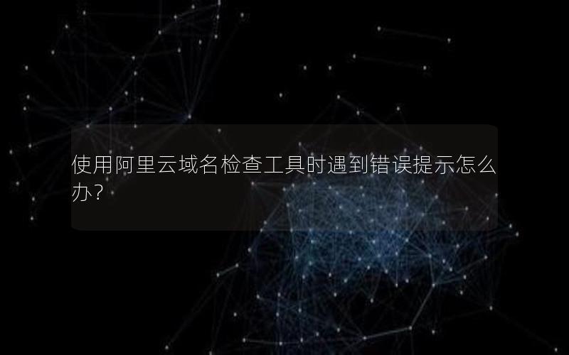 使用阿里云域名检查工具时遇到错误提示怎么办？