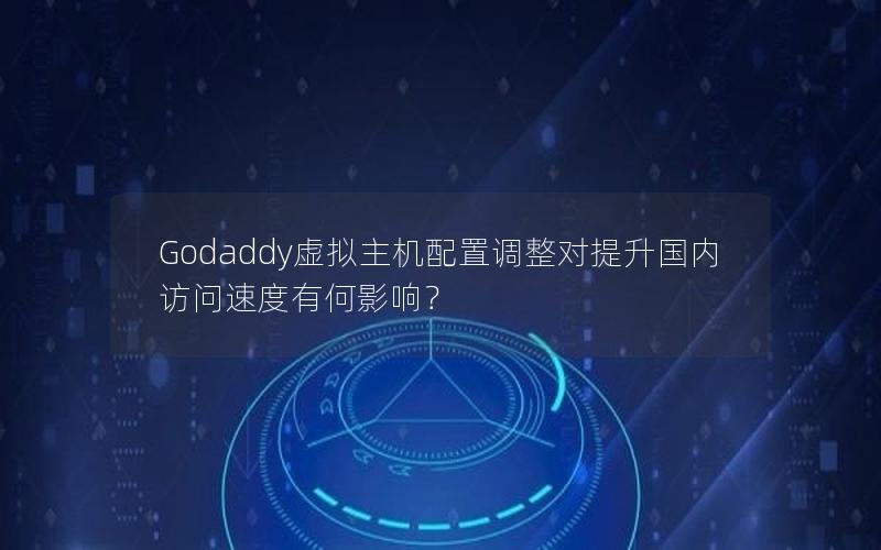 Godaddy虚拟主机配置调整对提升国内访问速度有何影响？