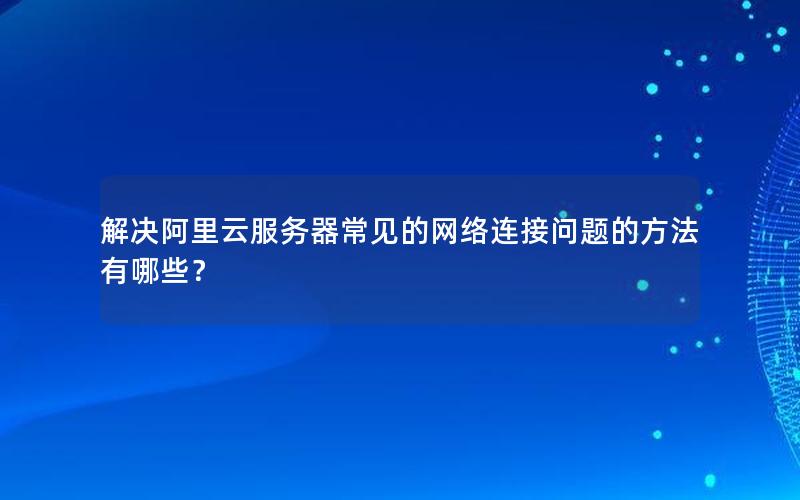 解决阿里云服务器常见的网络连接问题的方法有哪些？