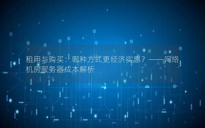 租用与购买：哪种方式更经济实惠？——网络机房服务器成本解析