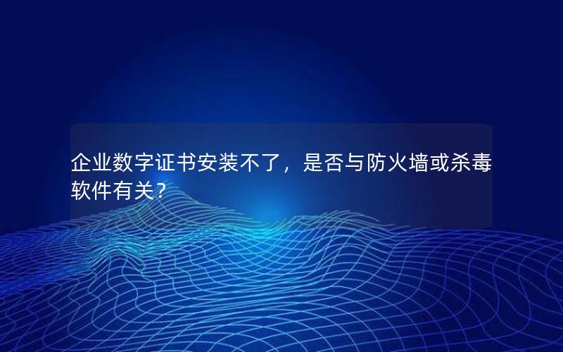 企业数字证书安装不了，是否与防火墙或杀毒软件有关？