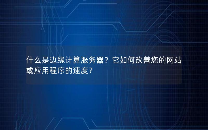 什么是边缘计算服务器？它如何改善您的网站或应用程序的速度？