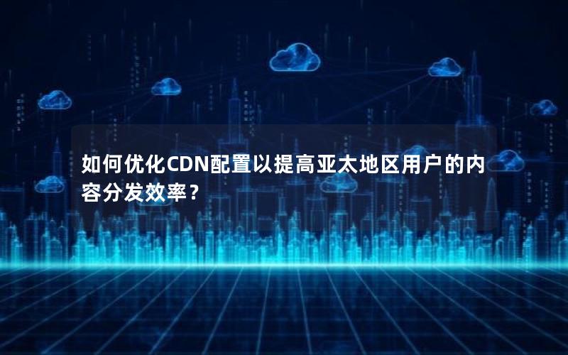 如何优化CDN配置以提高亚太地区用户的内容分发效率？