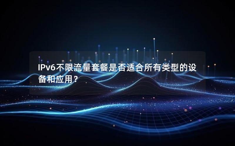 IPv6不限流量套餐是否适合所有类型的设备和应用？