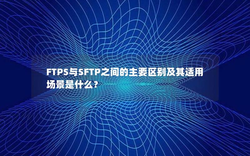 FTPS与SFTP之间的主要区别及其适用场景是什么？