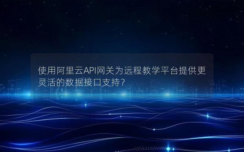 使用阿里云API网关为远程教学平台提供更灵活的数据接口支持？