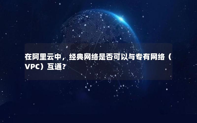 在阿里云中，经典网络是否可以与专有网络（VPC）互通？