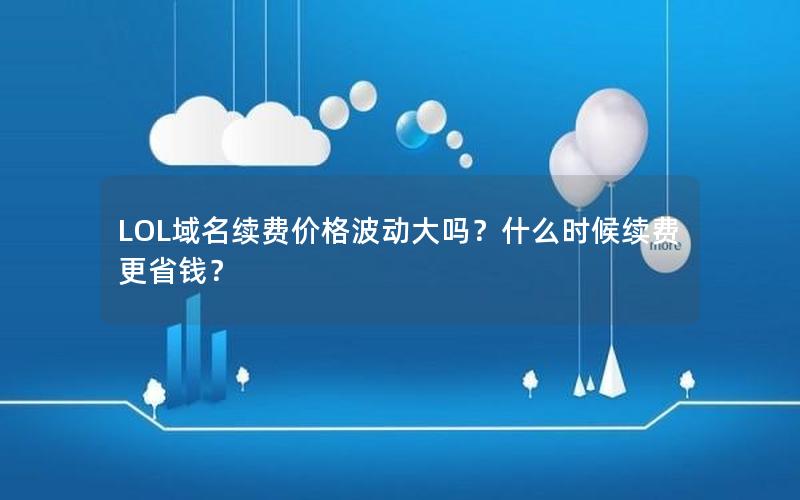 LOL域名续费价格波动大吗？什么时候续费更省钱？