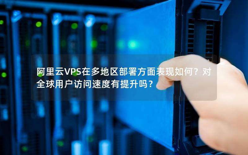 阿里云VPS在多地区部署方面表现如何？对全球用户访问速度有提升吗？