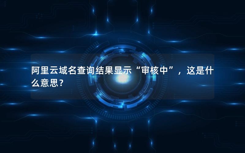 阿里云域名查询结果显示“审核中”，这是什么意思？