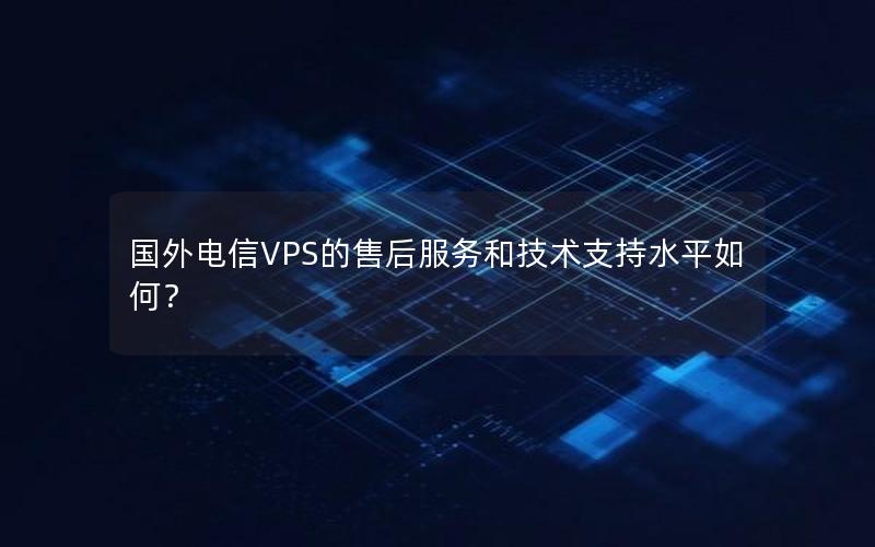 国外电信VPS的售后服务和技术支持水平如何？