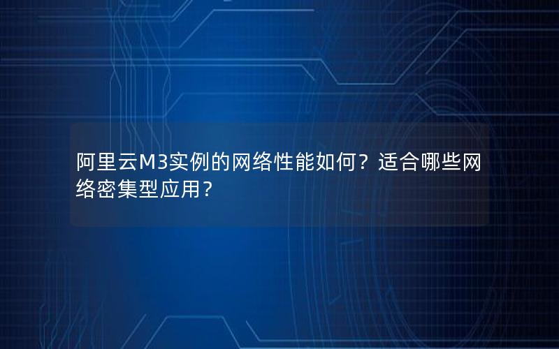 阿里云M3实例的网络性能如何？适合哪些网络密集型应用？