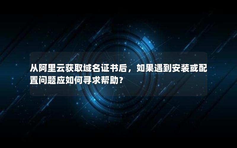 从阿里云获取域名证书后，如果遇到安装或配置问题应如何寻求帮助？