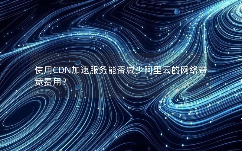 使用CDN加速服务能否减少阿里云的网络带宽费用？