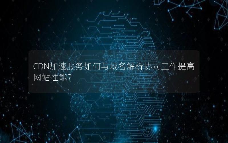 CDN加速服务如何与域名解析协同工作提高网站性能？