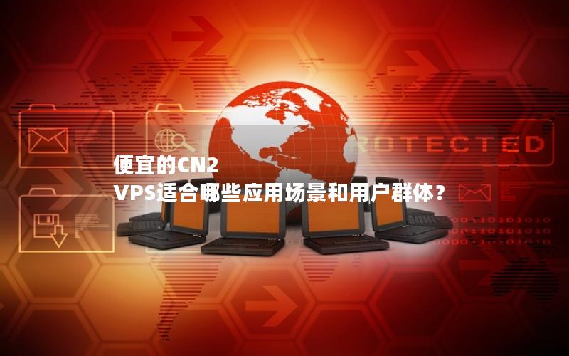 便宜的CN2 VPS适合哪些应用场景和用户群体？