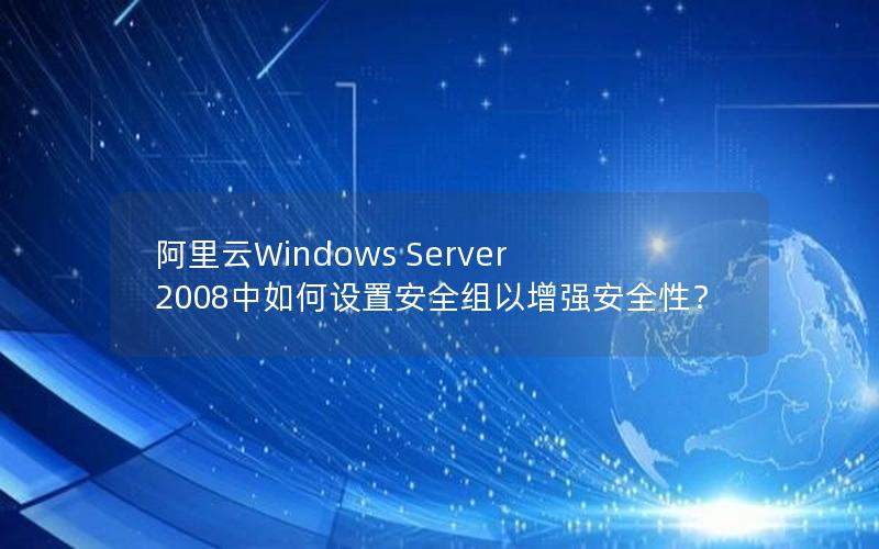 阿里云Windows Server 2008中如何设置安全组以增强安全性？