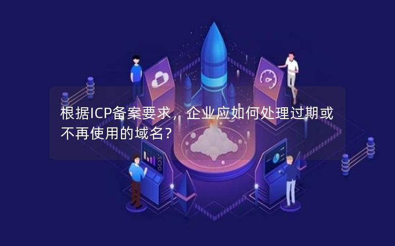 根据ICP备案要求，企业应如何处理过期或不再使用的域名？