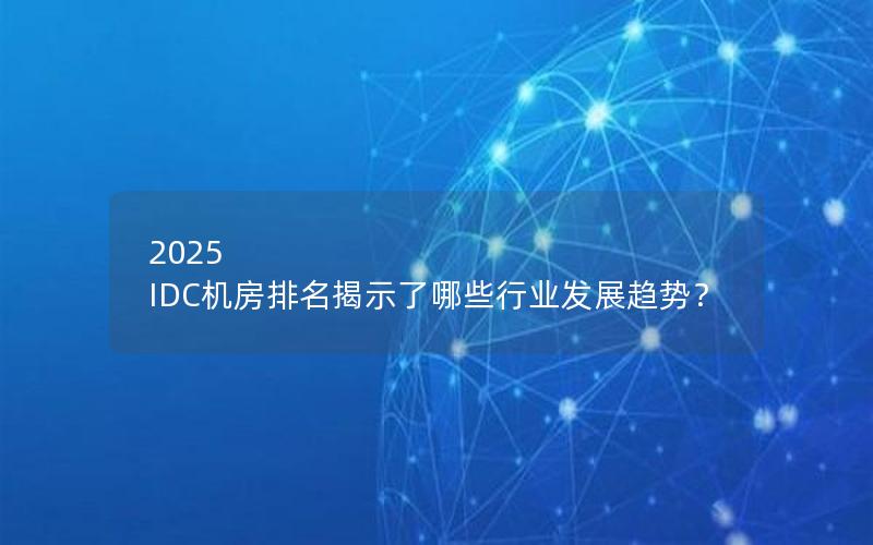 2025 IDC机房排名揭示了哪些行业发展趋势？