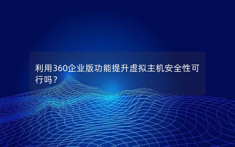 利用360企业版功能提升虚拟主机安全性可行吗？