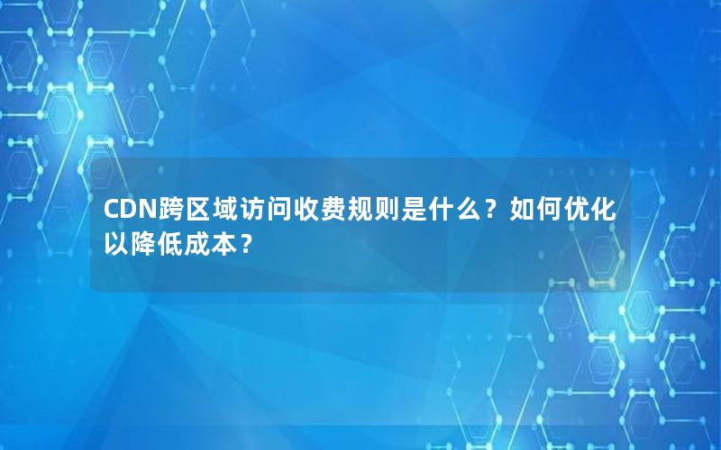 CDN跨区域访问收费规则是什么？如何优化以降低成本？