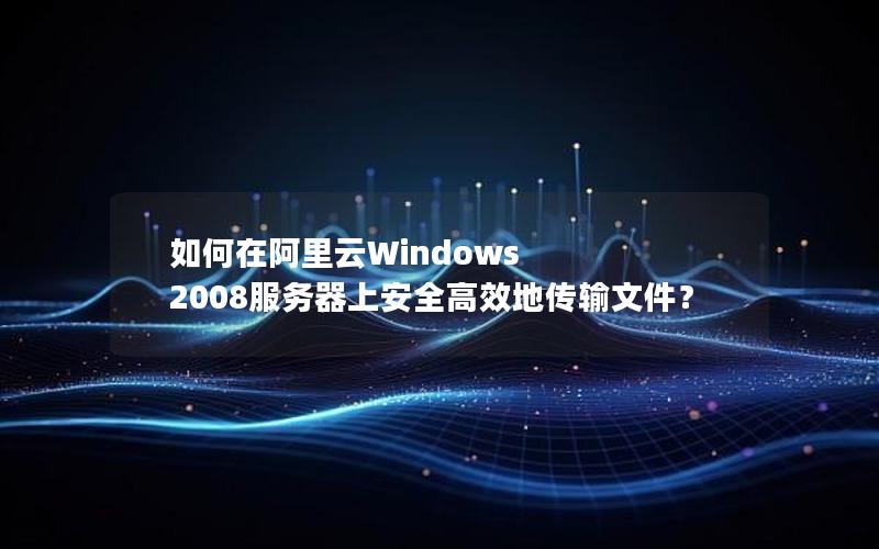 如何在阿里云Windows 2008服务器上安全高效地传输文件？