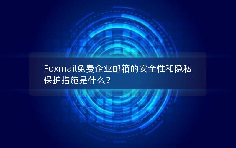 Foxmail免费企业邮箱的安全性和隐私保护措施是什么？