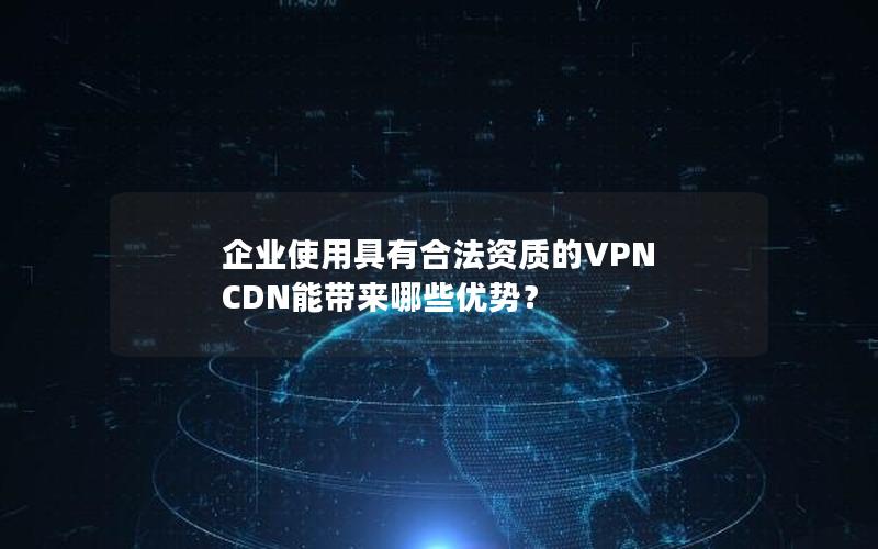 企业使用具有合法资质的VPN CDN能带来哪些优势？