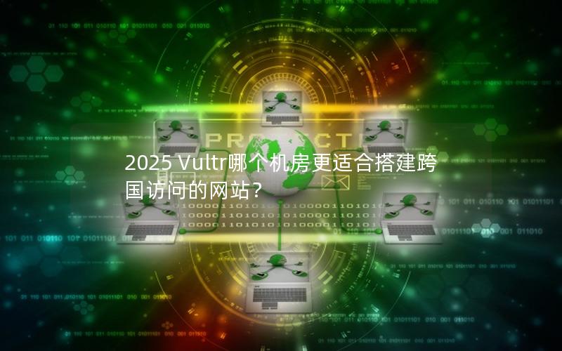 2025 Vultr哪个机房更适合搭建跨国访问的网站？