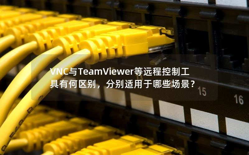 VNC与TeamViewer等远程控制工具有何区别，分别适用于哪些场景？