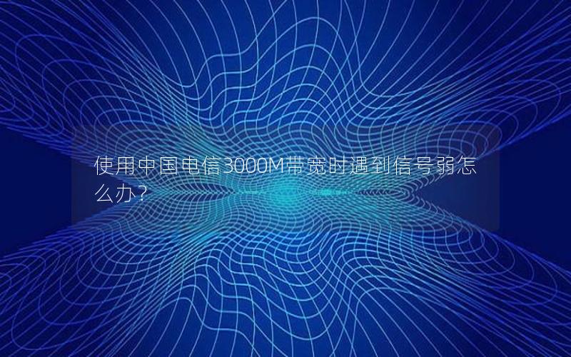 使用中国电信3000M带宽时遇到信号弱怎么办？