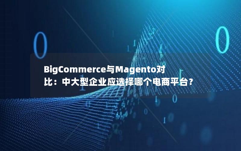 BigCommerce与Magento对比：中大型企业应选择哪个电商平台？