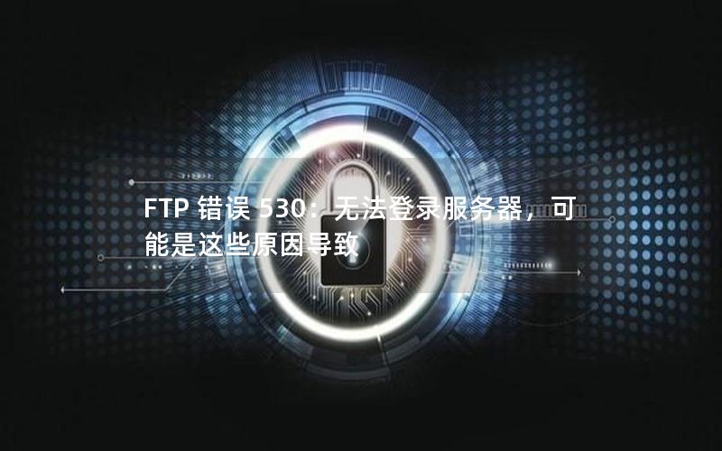 FTP 错误 530：无法登录服务器，可能是这些原因导致