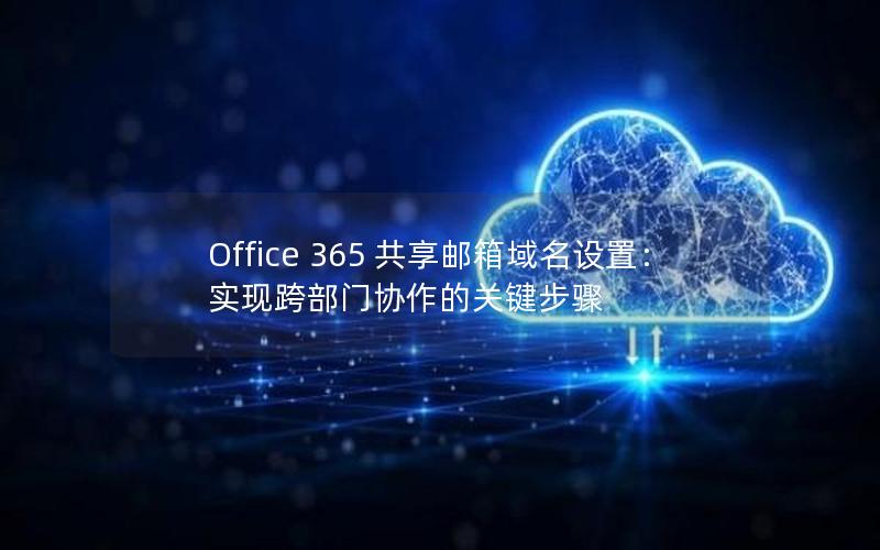 Office 365 共享邮箱域名设置：实现跨部门协作的关键步骤