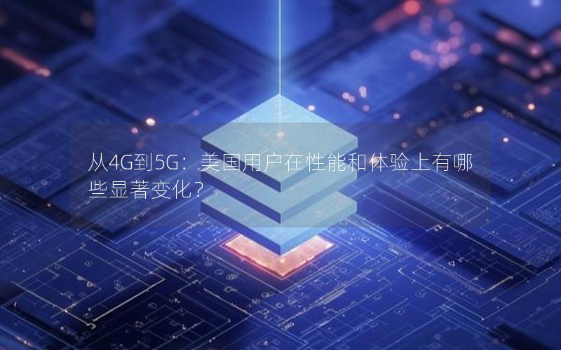 从4G到5G：美国用户在性能和体验上有哪些显著变化？