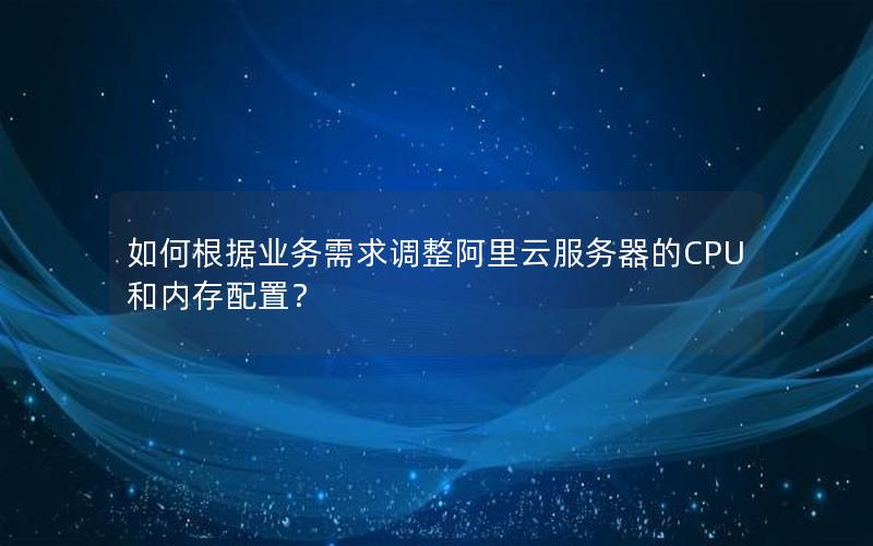 如何根据业务需求调整阿里云服务器的CPU和内存配置？