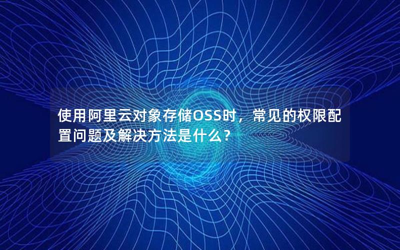 使用阿里云对象存储OSS时，常见的权限配置问题及解决方法是什么？