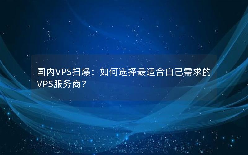 国内VPS扫爆：如何选择最适合自己需求的VPS服务商？