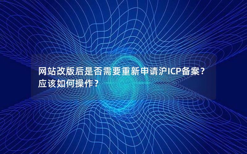 网站改版后是否需要重新申请沪ICP备案？应该如何操作？