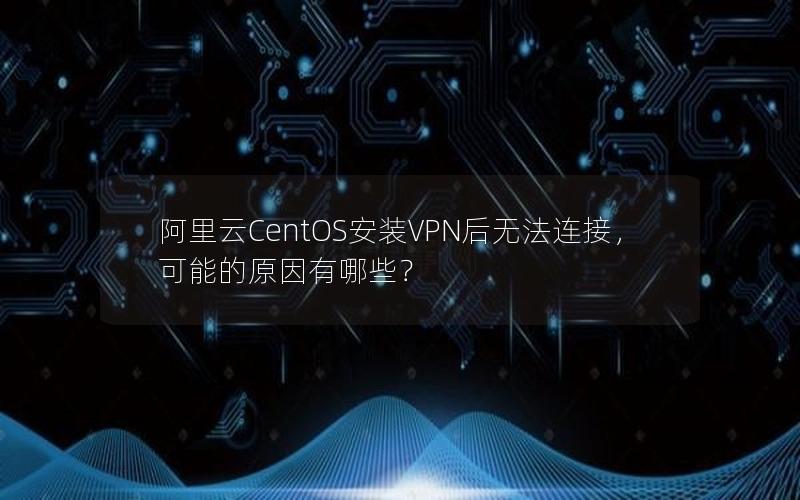 阿里云CentOS安装VPN后无法连接，可能的原因有哪些？