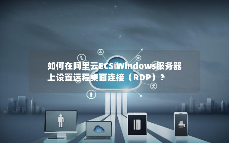 如何在阿里云ECS Windows服务器上设置远程桌面连接（RDP）？