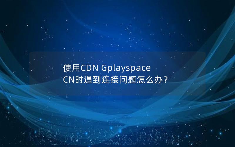 使用CDN Gplayspace CN时遇到连接问题怎么办？