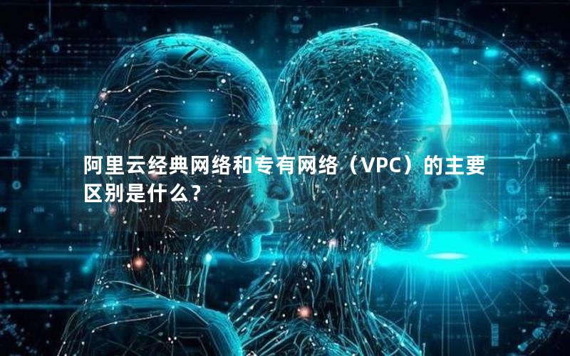 阿里云经典网络和专有网络（VPC）的主要区别是什么？