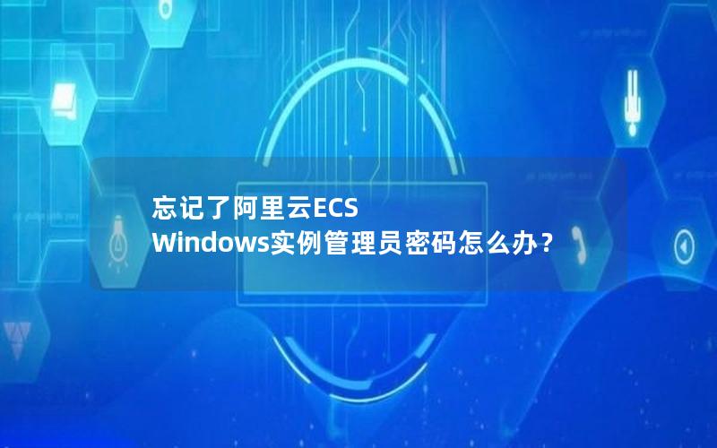 忘记了阿里云ECS Windows实例管理员密码怎么办？