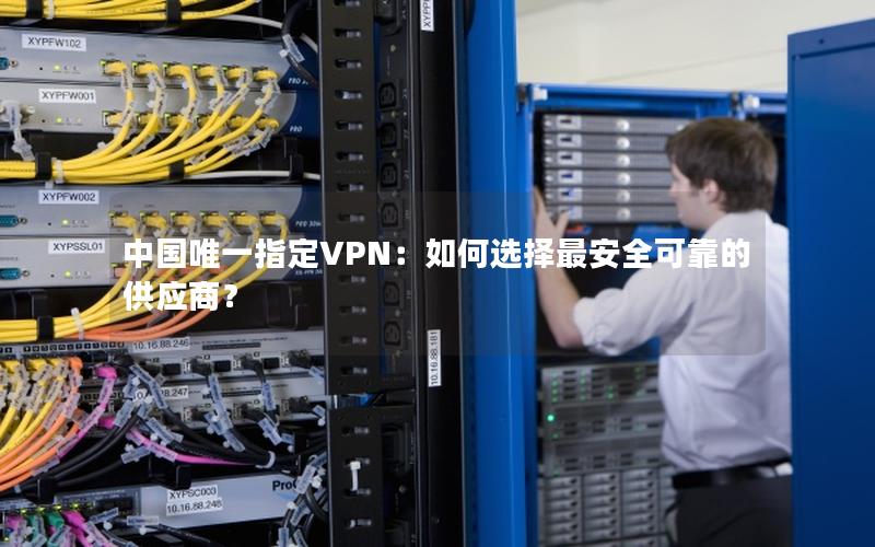 中国唯一指定VPN：如何选择最安全可靠的供应商？