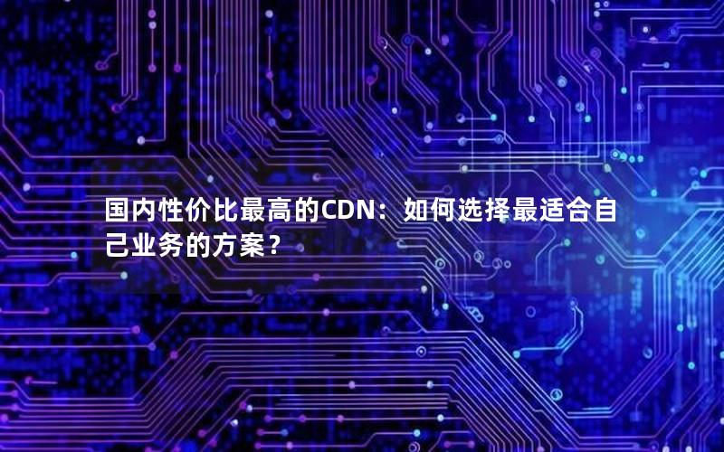 国内性价比最高的CDN：如何选择最适合自己业务的方案？