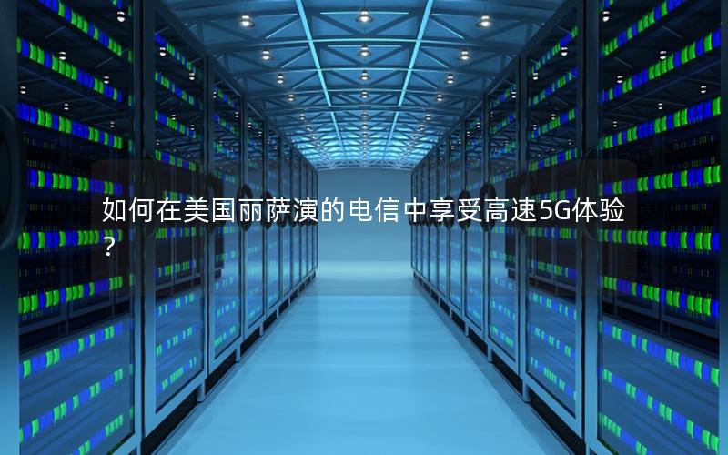 如何在美国丽萨演的电信中享受高速5G体验？