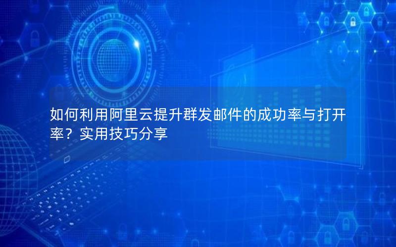 如何利用阿里云提升群发邮件的成功率与打开率？实用技巧分享