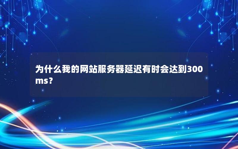 为什么我的网站服务器延迟有时会达到300ms？