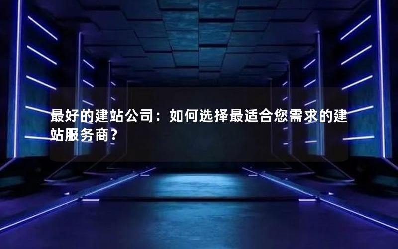 最好的建站公司：如何选择最适合您需求的建站服务商？